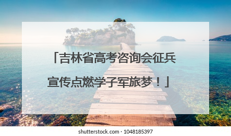 吉林省高考咨询会征兵宣传点燃学子军旅梦！