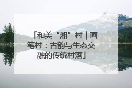 和美“湘”村｜画笔村：古韵与生态交融的传统村落