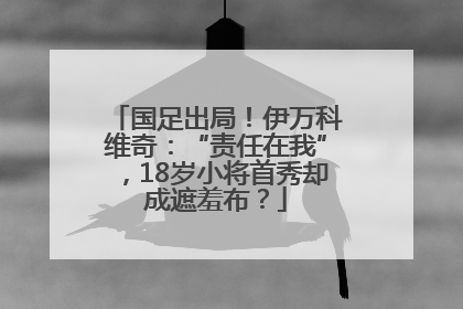 国足出局！伊万科维奇：“责任在我”，18岁小将首秀却成遮羞布？