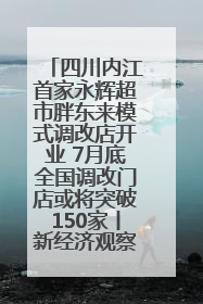 四川内江首家永辉超市胖东来模式调改店开业 7月底全国调改门店或将突破150家丨新经济观察