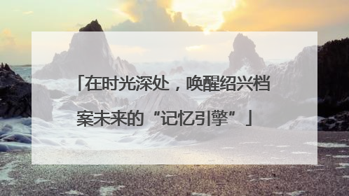 在时光深处，唤醒绍兴档案未来的“记忆引擎”