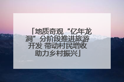 地质奇观“亿年龙洞”分阶段推进旅游开发 带动村民增收助力乡村振兴