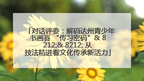 对话评委：解码达州青少年书画赛 “传习密码”& 8212;& 8212; 从技法精进看文化传承新活力