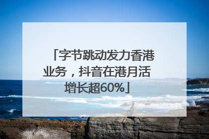 字节跳动发力香港业务，抖音在港月活增长超60%