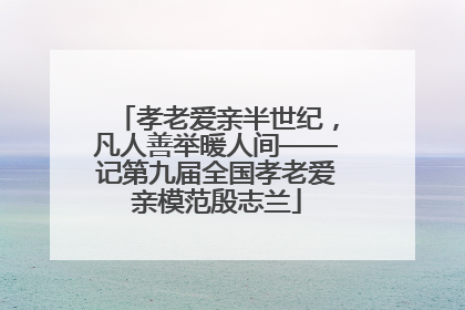 孝老爱亲半世纪，凡人善举暖人间——记第九届全国孝老爱亲模范殷志兰