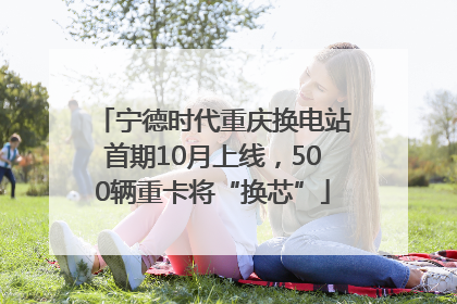 宁德时代重庆换电站首期10月上线，500辆重卡将“换芯”