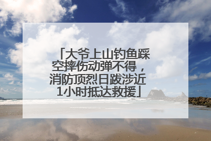 大爷上山钓鱼踩空摔伤动弹不得，消防顶烈日跋涉近1小时抵达救援