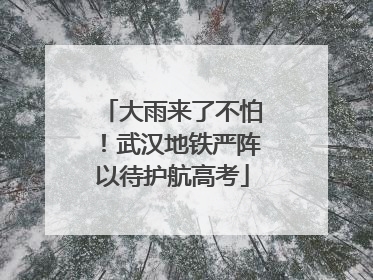 大雨来了不怕！武汉地铁严阵以待护航高考