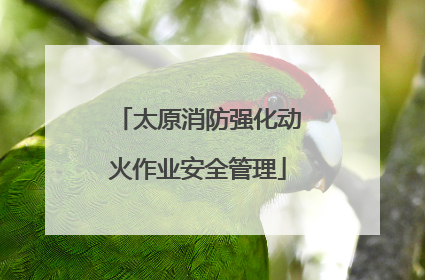 太原消防强化动火作业安全管理