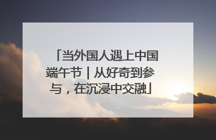 当外国人遇上中国端午节｜从好奇到参与，在沉浸中交融