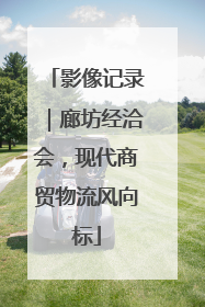影像记录｜廊坊经洽会，现代商贸物流风向标