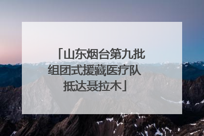 山东烟台第九批组团式援藏医疗队抵达聂拉木