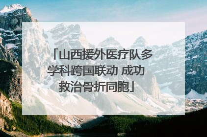 山西援外医疗队多学科跨国联动 成功救治骨折同胞