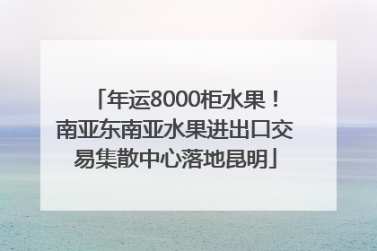 年运8000柜水果！南亚东南亚水果进出口交易集散中心落地昆明