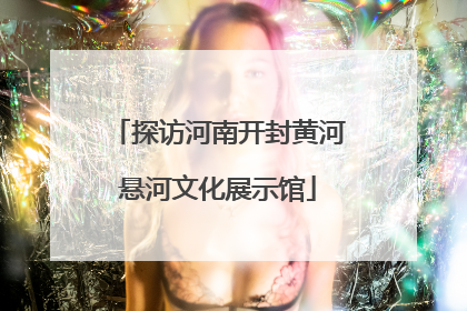 探访河南开封黄河悬河文化展示馆
