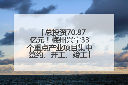 总投资70.87亿元！梅州兴宁33个重点产业项目集中签约、开工、竣工