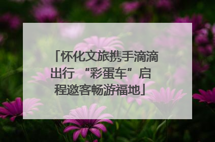 怀化文旅携手滴滴出行 “彩蛋车”启程邀客畅游福地