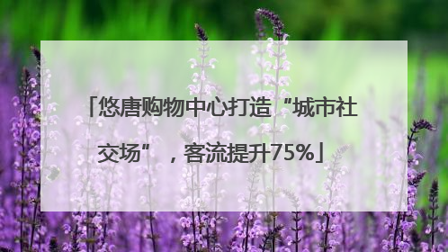 悠唐购物中心打造“城市社交场”，客流提升75%