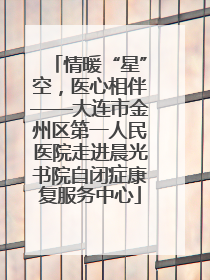 情暖“星”空，医心相伴——大连市金州区第一人民医院走进晨光书院自闭症康复服务中心