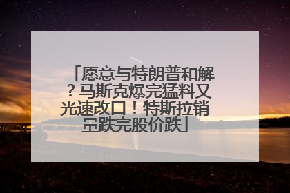 愿意与特朗普和解？马斯克爆完猛料又光速改口！特斯拉销量跌完股价跌