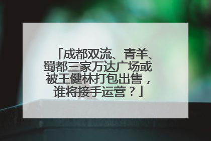 成都双流、青羊、蜀都三家万达广场或被王健林打包出售，谁将接手运营？