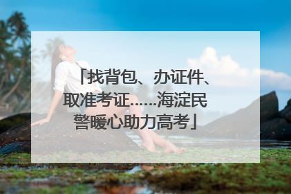找背包、办证件、取准考证……海淀民警暖心助力高考