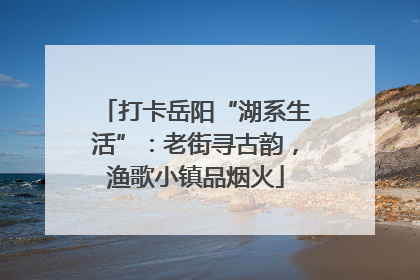 打卡岳阳“湖系生活”：老街寻古韵，渔歌小镇品烟火