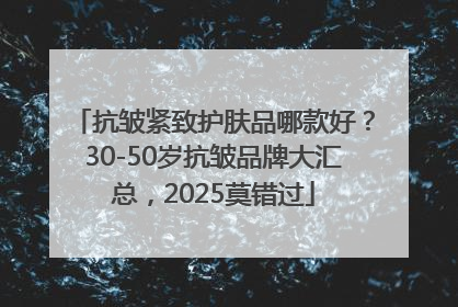 抗皱紧致护肤品哪款好？30-50岁抗皱品牌大汇总，2025莫错过