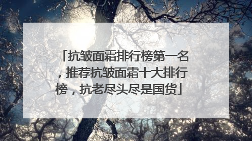 抗皱面霜排行榜第一名，推荐抗皱面霜十大排行榜，抗老尽头尽是国货