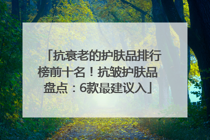 抗衰老的护肤品排行榜前十名！抗皱护肤品盘点：6款最建议入