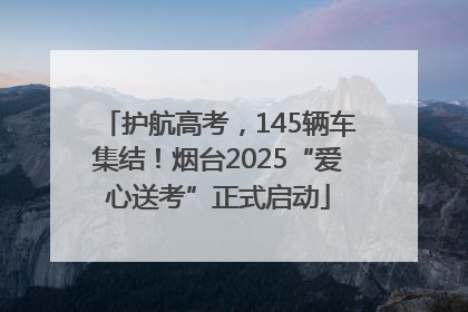 护航高考，145辆车集结！烟台2025“爱心送考”正式启动
