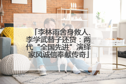 李林雨舍身救人、李学武替子还贷：两代“全国先进”演绎家风诚信奉献传奇