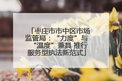 枣庄市市中区市场监管局：“力度”与“温度”兼具 推行服务型执法新范式