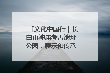 文化中国行｜长白山神庙考古遗址公园：展示和传承多民族文化交融