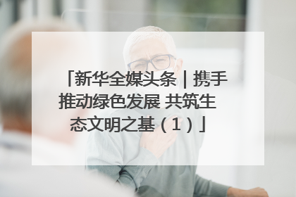 新华全媒头条｜携手推动绿色发展 共筑生态文明之基（1）