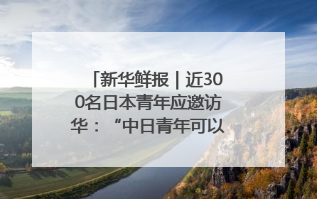 新华鲜报｜近300名日本青年应邀访华：“中日青年可以创造更好的未来”