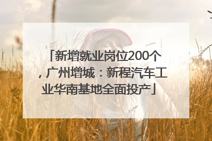 新增就业岗位200个，广州增城：新程汽车工业华南基地全面投产