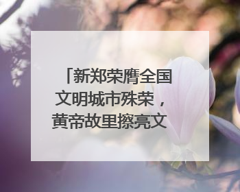 新郑荣膺全国文明城市殊荣，黄帝故里擦亮文明底色