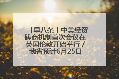 早八条丨中美经贸磋商机制首次会议在英国伦敦开始举行／我省预计6月25日公布高考成绩与录取最低控制分数线