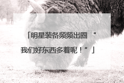明星装备频频出圈 “我们好东西多着呢！”