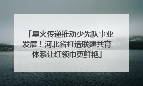 星火传递推动少先队事业发展！河北省打造联建共育体系让红领巾更鲜艳