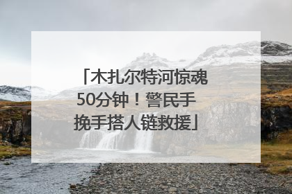 木扎尔特河惊魂50分钟！警民手挽手搭人链救援