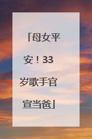 母女平安！33岁歌手官宣当爸