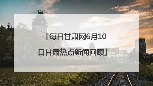 每日甘肃网6月10日甘肃热点新闻回顾