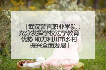 武汉警官职业学院：充分发挥学校法学教育优势 助力利川市乡村振兴全面发展