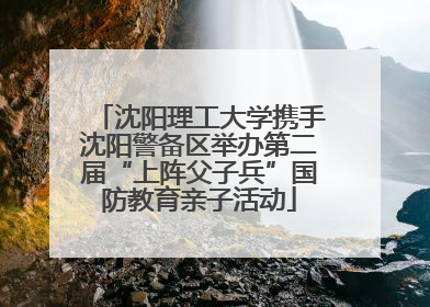 沈阳理工大学携手沈阳警备区举办第二届“上阵父子兵”国防教育亲子活动