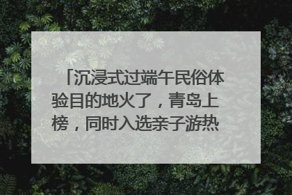 沉浸式过端午民俗体验目的地火了，青岛上榜，同时入选亲子游热门Top10
