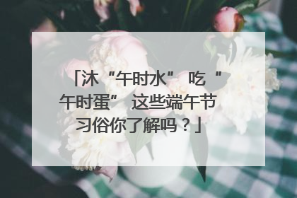 沐“午时水” 吃“午时蛋” 这些端午节习俗你了解吗？