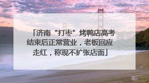 济南“打枣”烤鸭店高考结束后正常营业，老板回应走红，称现不扩张店面