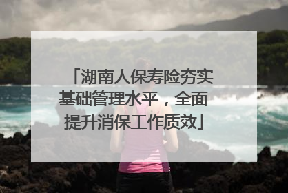 湖南人保寿险夯实基础管理水平，全面提升消保工作质效